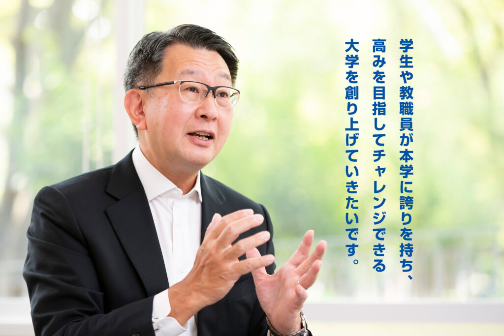 学生や教職員が本学に誇りを持ち、高みを目指してチャレンジできる大学を創り上げていきたいです。